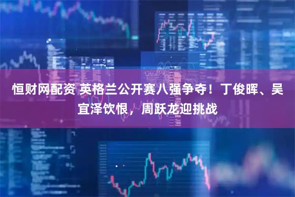 恒財網配資 英格蘭公開賽八強爭奪！丁俊暉、吳宜澤飲恨，周躍龍迎挑戰